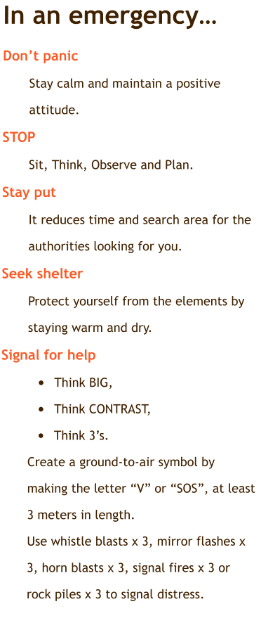 In an emergency… Don’t panic	  Stay calm and maintain a positive attitude. STOP Sit, Think, Observe and Plan. Stay put	 It reduces time and search area for the authorities looking for you. Seek shelter   Protect yourself from the elements by staying warm and dry. Signal for help	 •	Think BIG,  •	Think CONTRAST,  •	Think 3’s. Create a ground-to-air symbol by making the letter “V” or “SOS”, at least 3 meters in length. Use whistle blasts x 3, mirror flashes x 3, horn blasts x 3, signal fires x 3 or rock piles x 3 to signal distress.