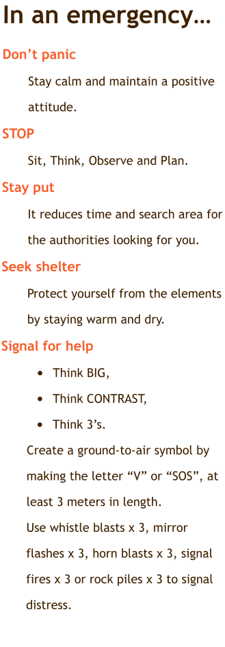 In an emergency… Don’t panic	  Stay calm and maintain a positive attitude. STOP Sit, Think, Observe and Plan. Stay put	 It reduces time and search area for the authorities looking for you. Seek shelter   Protect yourself from the elements by staying warm and dry. Signal for help	 •	Think BIG,  •	Think CONTRAST,  •	Think 3’s. Create a ground-to-air symbol by making the letter “V” or “SOS”, at least 3 meters in length. Use whistle blasts x 3, mirror flashes x 3, horn blasts x 3, signal fires x 3 or rock piles x 3 to signal distress.